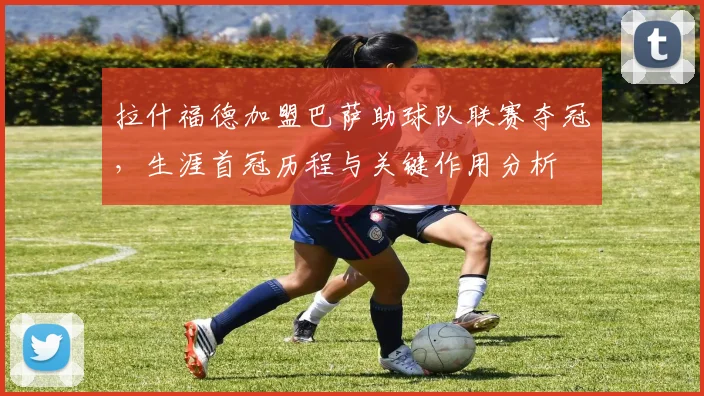 拉什福德加盟巴萨助球队联赛夺冠,生涯首冠历程与关键作用分析