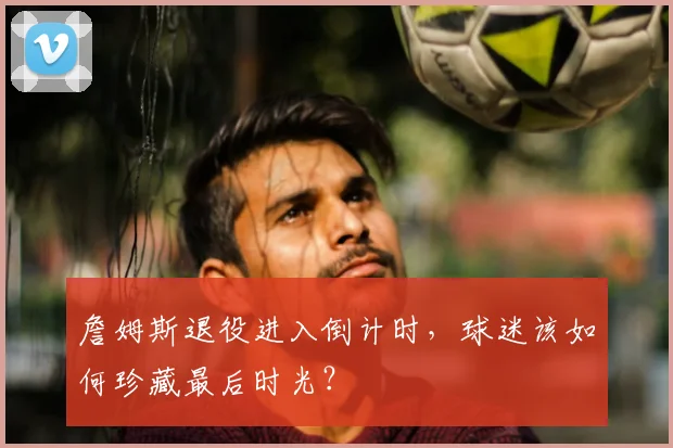 詹姆斯退役进入倒计时，球迷该如何珍藏最后时光？
