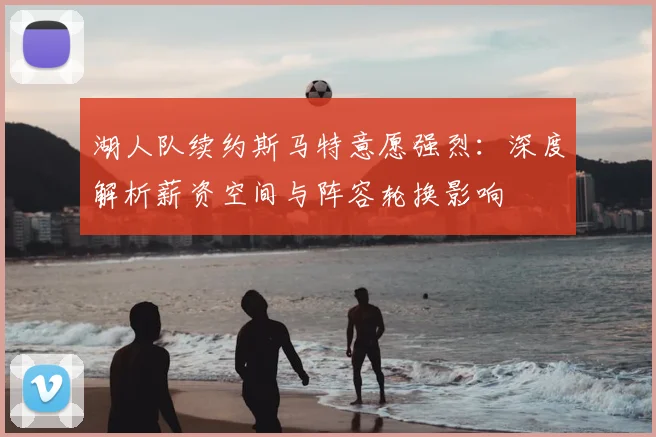 湖人队续约斯马特意愿强烈:深度解析薪资空间与阵容轮换影响